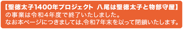 【聖徳太子1400年プロジェクト 八尾は聖徳太子と物部守屋】の事業は令和４年度で終了いたしました。なお本ページにつきましては、令和７年末を以って閉鎖いたします。